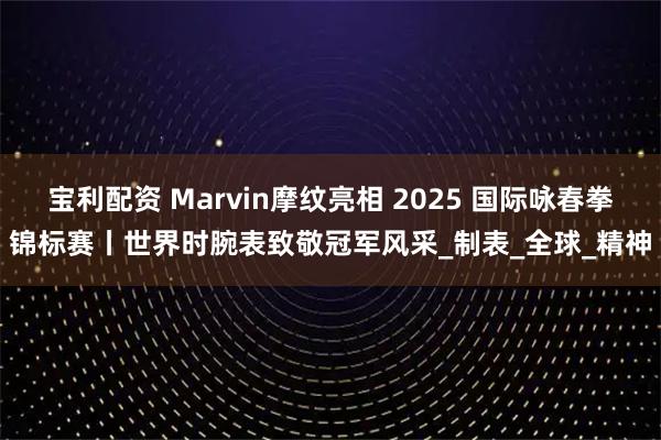宝利配资 Marvin摩纹亮相 2025 国际咏春拳锦标赛丨世界时腕表致敬冠军风采_制表_全球_精神