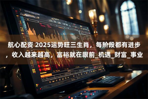 航心配资 2025运势旺三生肖，每阶段都有进步，收入越来越高，富裕就在眼前_机遇_财富_事业
