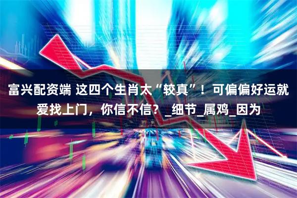 富兴配资端 这四个生肖太“较真”！可偏偏好运就爱找上门，你信不信？_细节_属鸡_因为