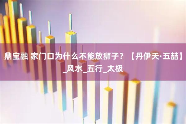 鼎宝融 家门口为什么不能放狮子?【丹伊天·五喆】_风水_五行_太极