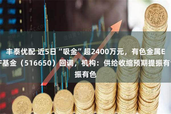丰泰优配 近5日“吸金”超2400万元，有色金属ETF基金（516650）回调，机构：供给收缩预期提振有色