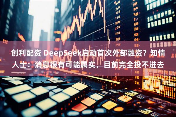 创利配资 DeepSeek启动首次外部融资？知情人士：消息很有可能属实，目前完全投不进去