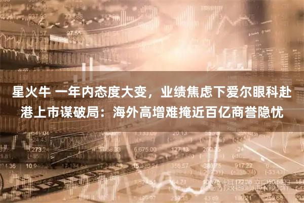星火牛 一年内态度大变，业绩焦虑下爱尔眼科赴港上市谋破局：海外高增难掩近百亿商誉隐忧