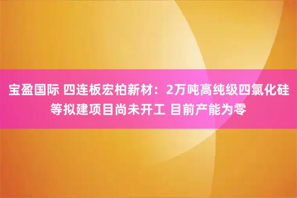 宝盈国际 四连板宏柏新材:2万吨高纯级四氯化硅等拟建项目尚未开工 目前产能为零