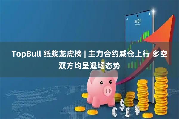 TopBull 纸浆龙虎榜 | 主力合约减仓上行 多空双方均呈退场态势