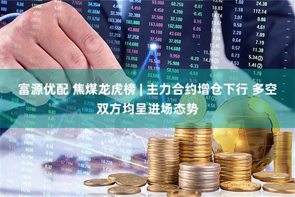 富源优配 焦煤龙虎榜 | 主力合约增仓下行 多空双方均呈进场态势