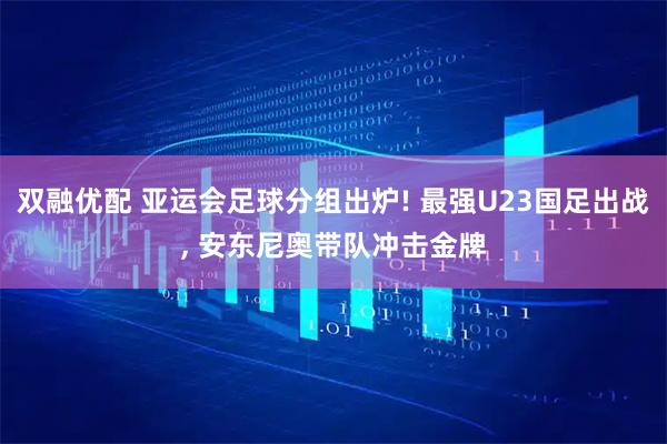 双融优配 亚运会足球分组出炉! 最强U23国足出战, 安东尼奥带队冲击金牌