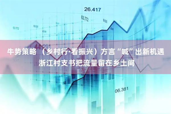 牛势策略 （乡村行·看振兴）方言“喊”出新机遇 浙江村支书把流量留在乡土间