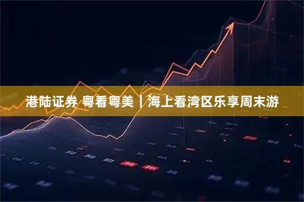 港陆证券 粤看粤美｜海上看湾区乐享周末游