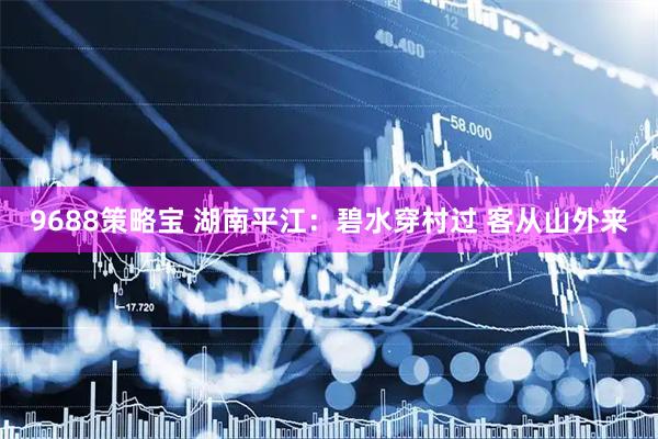 9688策略宝 湖南平江：碧水穿村过 客从山外来